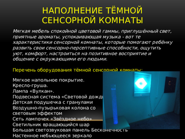 Наполнение тёмной сенсорной комнаты Мягкая мебель спокойной цветовой гаммы, приглушённый свет, приятные ароматы, успокаивающая музыка - вот те характеристики сенсорной комнаты, которые помогают ребёнку развить свои сенсорно-персептивные способности, ощутить уют, комфорт, настроиться на позитивное восприятие и общение с окружающими его людьми. Перечень оборудования тёмной сенсорной комнаты: Мягкое напольное покрытие. Кресло-груша. Лампа «Вулкан». Подвесная система «Световой дождь» Детская подушечка с гранулами Воздушно-пузырьковая колона со световым эффектом Сеть лампочек «Звёздное небо» Светильник вращающийся шар Большая светозвуковая панель Бесконечность Настенное небьющееся зеркало 