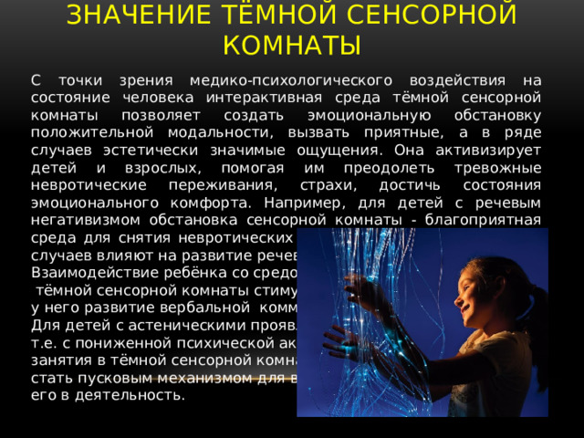 Значение тёмной сенсорной комнаты С точки зрения медико-психологического воздействия на состояние человека интерактивная среда тёмной сенсорной комнаты позволяет создать эмоциональную обстановку положительной модальности, вызвать приятные, а в ряде случаев эстетически значимые ощущения. Она активизирует детей и взрослых, помогая им преодолеть тревожные невротические переживания, страхи, достичь состояния эмоционального комфорта. Например, для детей с речевым негативизмом обстановка сенсорной комнаты - благоприятная среда для снятия невротических переживаний, которые в ряде случаев влияют на развитие речевого общения. Взаимодействие ребёнка со средой  тёмной сенсорной комнаты стимулирует у него развитие вербальной коммуникации. Для детей с астеническими проявлениями, т.е. с пониженной психической активностью, занятия в тёмной сенсорной комнате могут стать пусковым механизмом для включения его в деятельность. 