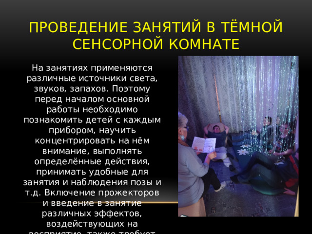 Проведение занятий в тёмной сенсорной комнате На занятиях применяются различные источники света, звуков, запахов. Поэтому перед началом основной работы необходимо познакомить детей с каждым прибором, научить концентрировать на нём внимание, выполнять определённые действия, принимать удобные для занятия и наблюдения позы и т.д. Включение прожекторов и введение в занятие различных эффектов, воздействующих на восприятие, также требует постепенности и периодичности. 