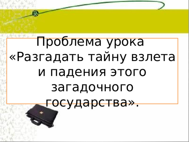 Проблема урока «Разгадать тайну взлета и падения этого загадочного государства». 