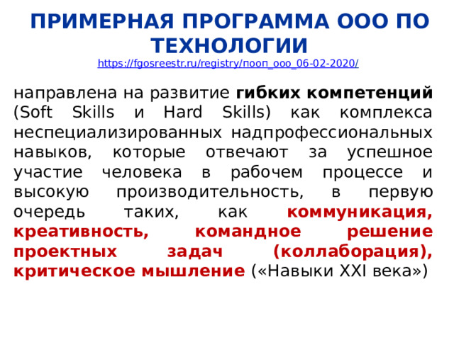 ПРИМЕРНАЯ ПРОГРАММА ООО ПО ТЕХНОЛОГИИ  https://fgosreestr.ru/registry/ пооп_ооо_06-02-2020 /  направлена на развитие гибких компетенций (Soft Skills и Hard Skills) как комплекса неспециализированных надпрофессиональных навыков, которые отвечают за успешное участие человека в рабочем процессе и высокую производительность, в первую очередь таких, как коммуникация, креативность, командное решение проектных задач (коллаборация), критическое мышление («Навыки XXI века») 