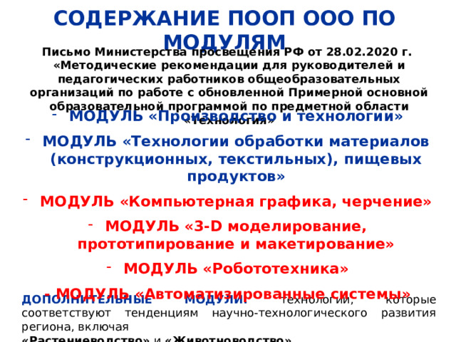 СОДЕРЖАНИЕ ПООП ООО ПО МОДУЛЯМ Письмо Министерства просвещения РФ от 28.02.2020 г. «Методические рекомендации для руководителей и педагогических работников общеобразовательных организаций по работе с обновленной Примерной основной образовательной программой по предметной области «Технология» МОДУЛЬ «Производство и технологии»  МОДУЛЬ «Технологии обработки материалов (конструкционных, текстильных), пищевых продуктов»  МОДУЛЬ «Компьютерная графика, черчение»  МОДУЛЬ «3-D моделирование, прототипирование и макетирование»  МОДУЛЬ «Робототехника»  - МОДУЛЬ «Автоматизированные системы» ДОПОЛНИТЕЛЬНЫЕ МОДУЛИ: технологии, которые соответствуют тенденциям научно-технологического развития региона, включая «Растениеводство» и «Животноводство» 