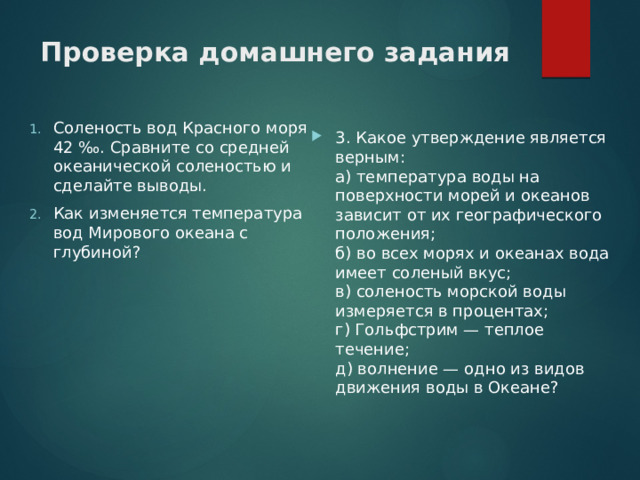 Проверка домашнего задания   Соленость вод Красного моря 42 ‰. Сравните со средней океанической соленостью и сделайте выводы. Как изменяется температура вод Мирового океана с глубиной? 3. Какое утверждение является верным:  а) температура воды на поверхности морей и океанов зависит от их географического положения;  б) во всех морях и океанах вода имеет соленый вкус;  в) соленость морской воды измеряется в процентах;  г) Гольфстрим — теплое течение;  д) волнение — одно из видов движения воды в Океане? 