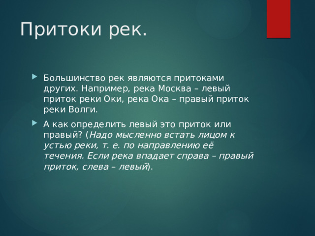 Притоки рек. Большинство рек являются притоками других. Например, река Москва – левый приток реки Оки, река Ока – правый приток реки Волги. А как определить левый это приток или правый? ( Надо мысленно встать лицом к устью реки, т. е. по направлению её течения. Если река впадает справа – правый приток, слева – левый ). 