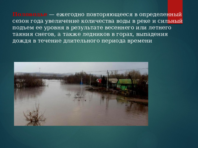 Половодье  — ежегодно повторяющееся в определенный сезон года увеличение количества воды в реке и сильный подъем ее уровня в результате весеннего или летнего таяния снегов, а также ледников в горах, выпадения дождя в течение длительного периода времени 