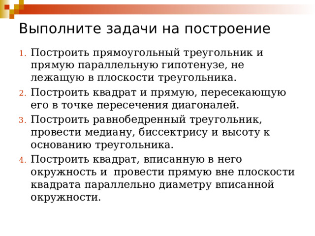 Выполните задачи на построение Построить прямоугольный треугольник и прямую параллельную гипотенузе, не лежащую в плоскости треугольника. Построить квадрат и прямую, пересекающую его в точке пересечения диагоналей. Построить равнобедренный треугольник, провести медиану, биссектрису и высоту к основанию треугольника. Построить квадрат, вписанную в него окружность и провести прямую вне плоскости квадрата параллельно диаметру вписанной окружности. 