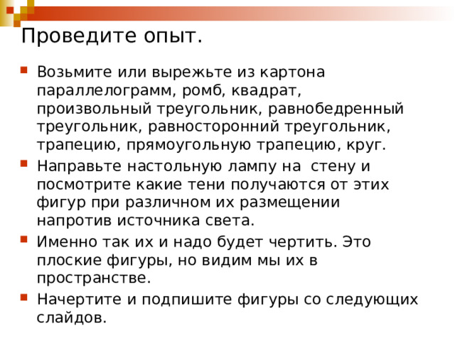 Проведите опыт. Возьмите или вырежьте из картона параллелограмм, ромб, квадрат, произвольный треугольник, равнобедренный треугольник, равносторонний треугольник, трапецию, прямоугольную трапецию, круг. Направьте настольную лампу на стену и посмотрите какие тени получаются от этих фигур при различном их размещении напротив источника света. Именно так их и надо будет чертить. Это плоские фигуры, но видим мы их в пространстве. Начертите и подпишите фигуры со следующих слайдов. 