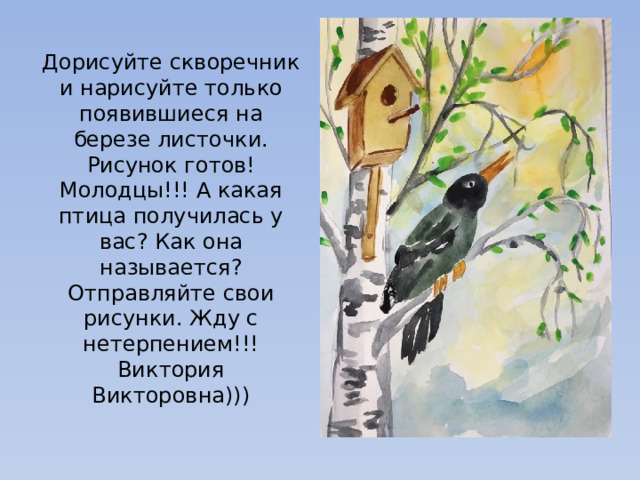 Дорисуйте скворечник и нарисуйте только появившиеся на березе листочки. Рисунок готов! Молодцы!!! А какая птица получилась у вас? Как она называется? Отправляйте свои рисунки. Жду с нетерпением!!! Виктория Викторовна))) 