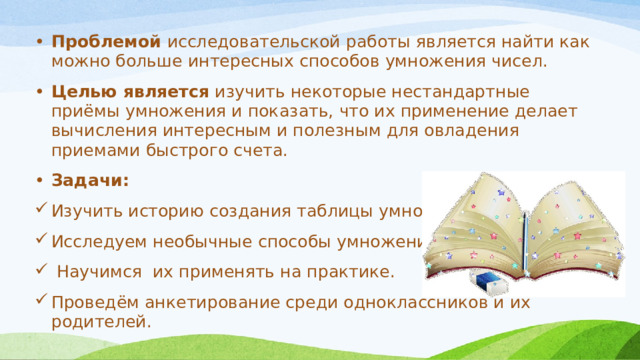 Проблемой исследовательской работы является найти как можно больше интересных способов умножения чисел. Целью является изучить некоторые нестандартные приёмы умножения и показать, что их применение делает вычисления интересным и полезным для овладения приемами быстрого счета. Задачи: Изучить историю создания таблицы умножения Исследуем необычные способы умножения.  Научимся их применять на практике. Проведём анкетирование среди одноклассников и их родителей. 