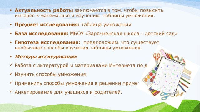 Актуальность работы заключается в том, чтобы повысить интерес к математике и изучению таблицы умножения. Предмет исследования: таблица умножения База исследования: МБОУ «Заречненская школа – детский сад» Гипотеза исследования: предположим, что существует необычные способы изучения таблицы умножения. Методы исследования : Работа с литературой и материалами Интернета по данной теме; Изучить способы умножения. Применить способы умножения в решении примеров. Анкетирование для учащихся и родителей. 