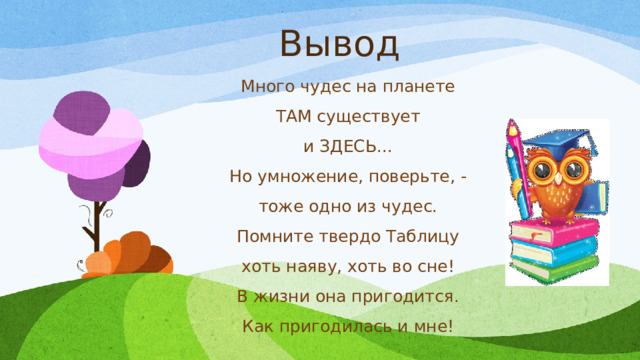 Вывод Много чудес на планете ТАМ существует и ЗДЕСЬ... Но умножение, поверьте, - тоже одно из чудес. Помните твердо Таблицу хоть наяву, хоть во сне! В жизни она пригодится. Как пригодилась и мне! 