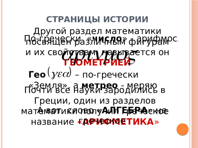 Страницы истории Другой раздел математики посвящен различным фигурам и их свойствам, называется он ГЕОМЕТРИЕЙ По-гречески « число » - арифмос . Гео – по-гречески «Земля», а метрео - меряю Почти все науки зародились в Греции, один из разделов математики получил греческое название « АРИФМЕТИКА » А вот слово « АЛГЕБРА » не греческое 