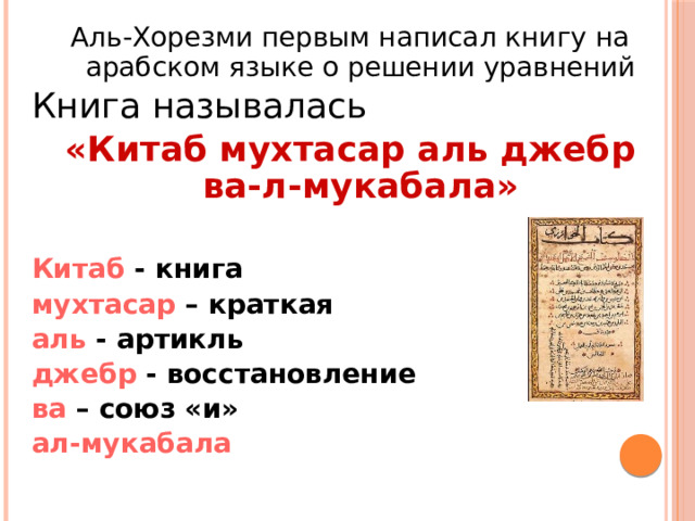 Аль-Хорезми первым написал книгу на арабском языке о решении уравнений Книга называлась «Китаб мухтасар аль джебр ва-л-мукабала» Китаб - книга мухтасар – краткая аль - артикль джебр - восстановление ва – союз «и» ал-мукабала 