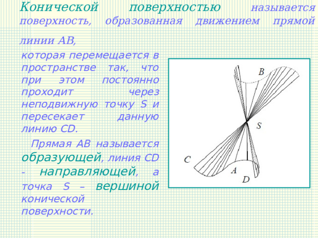 Конической поверхностью называется поверхность, образованная движением прямой линии АВ,   которая перемещается в пространстве так, что при этом постоянно проходит через неподвижную точку S и пересекает данную линию CD.  Прямая АВ называется образующей , линия CD - направляющей , а точка S – вершиной конической поверхности.   