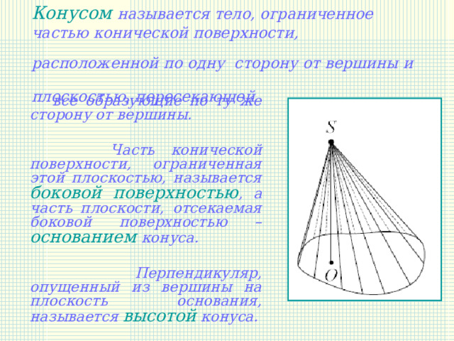 Конусом называется тело, ограниченное частью конической поверхности, расположенной по одну сторону от вершины и  плоскостью, пересекающей   все образующие по ту же сторону от вершины.   Часть конической поверхности, ограниченная этой плоскостью, называется боковой поверхностью , а часть плоскости, отсекаемая боковой поверхностью – основанием конуса.   Перпендикуляр, опущенный из вершины на плоскость основания, называется высотой конуса. 