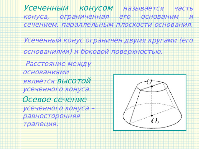 Усеченным конусом называется часть конуса, ограниченная его основаним и сечением, параллельным плоскости основания.  Усеченный конус ограничен двумя кругами (его основаниями) и боковой поверхностью.   Расстояние между основаниями является высотой усеченного конуса.  Осевое сечение усеченного конуса – равносторонняя трапеция.  