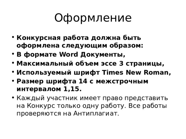 Оформление Конкурсная работа должна быть оформлена следующим образом: В формате Word Документы, Максимальный объем эссе 3 страницы, Используемый шрифт Times New Roman, Размер шрифта 14 с межстрочным интервалом 1,15. Каждый участник имеет право представить на Конкурс только одну работу. Все работы проверяются на Антиплагиат. 