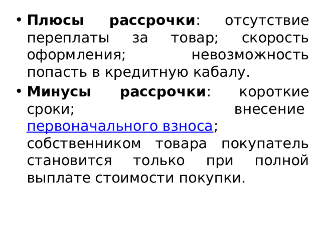 Плюсы рассрочки : отсутствие переплаты за товар; скорость оформления; невозможность попасть в кредитную кабалу. Минусы рассрочки : короткие сроки; внесение  первоначального взноса ; собственником товара покупатель становится только при полной выплате стоимости покупки. 