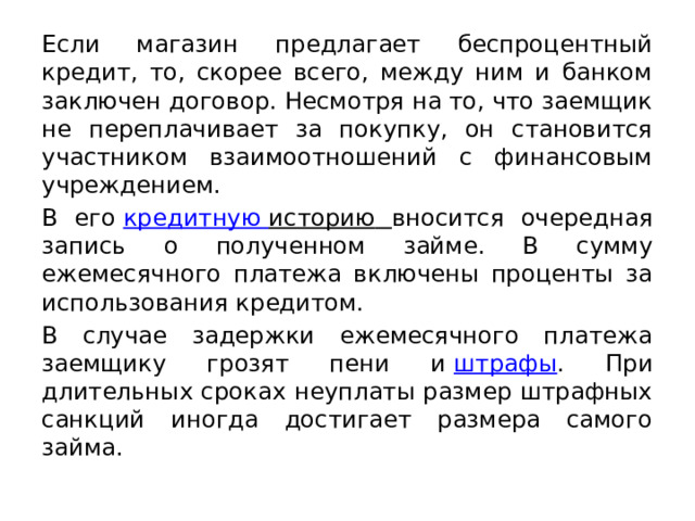 Если магазин предлагает беспроцентный кредит, то, скорее всего, между ним и банком заключен договор. Несмотря на то, что заемщик не переплачивает за покупку, он становится участником взаимоотношений с финансовым учреждением. В его  кредитную историю  вносится очередная запись о полученном займе. В сумму ежемесячного платежа включены проценты за использования кредитом. В случае задержки ежемесячного платежа заемщику грозят пени и  штрафы . При длительных сроках неуплаты размер штрафных санкций иногда достигает размера самого займа. 