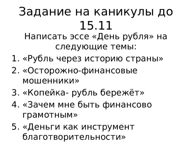 Задание на каникулы до 15.11 Написать эссе «День рубля» на следующие темы: «Рубль через историю страны» «Осторожно-финансовые мошенники» «Копейка- рубль бережёт» «Зачем мне быть финансово грамотным» «Деньги как инструмент благотворительности» 