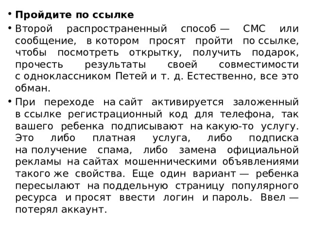 Пройдите по ссылке Второй распространенный способ — СМС или сообщение, в котором просят пройти по ссылке, чтобы посмотреть открытку, получить подарок, прочесть результаты своей совместимости с одноклассником Петей и т. д. Естественно, все это обман. При переходе на сайт активируется заложенный в ссылке регистрационный код для телефона, так вашего ребенка подписывают на какую-то услугу. Это либо платная услуга, либо подписка на получение спама, либо замена официальной рекламы на сайтах мошенническими объявлениями такого же свойства. Еще один вариант — ребенка пересылают на поддельную страницу популярного ресурса и просят ввести логин и пароль. Ввел — потерял аккаунт. 