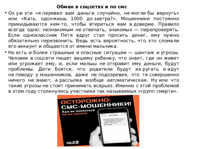 Обман в соцсетях и по смс Ох уж эти «я перевел вам деньги случайно, не могли бы вернуть» или «Кать, одолжишь 1000 до завтра?». Мошенники постоянно прикидываются кем-то, чтобы втереться вам в доверие. Правило всегда одно: незнакомым не отвечать, знакомых — перепроверять. Если одноклассник Петя вдруг стал просить денег, ему нужно обязательно перезвонить. Ведь есть вероятность, что это сломали его аккаунт и общаются от имени мальчика. Но есть и более страшные и опасные ситуации — шантаж и угрозы. Человек в соцсети пишет вашему ребенку, что знает, где он живет или угрожает ему, и, если малыш не отправит ему деньги, будут проблемы. Дети боятся, что родители будут их ругать и идут на поводу у мошенников, даже не подозревая, что те совершенно ничего не знают, а рассылка вообще автоматическая. Ну или что такие угрозы не стоит принимать всерьез. Именно с этой проблемой в этом году столкнулись участники так называемых «групп смерти». 