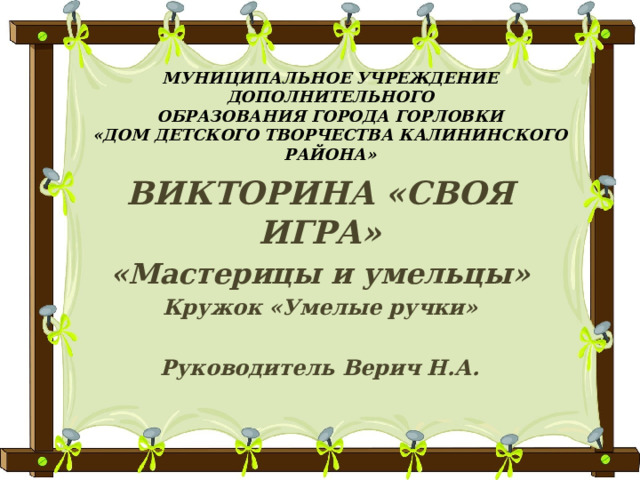 МУНИЦИПАЛЬНОЕ УЧРЕЖДЕНИЕ ДОПОЛНИТЕЛЬНОГО  ОБРАЗОВАНИЯ ГОРОДА ГОРЛОВКИ  «ДОМ ДЕТСКОГО ТВОРЧЕСТВА КАЛИНИНСКОГО РАЙОНА» ВИКТОРИНА «СВОЯ ИГРА» «Мастерицы и умельцы» Кружок «Умелые ручки»  Руководитель Верич Н.А. 