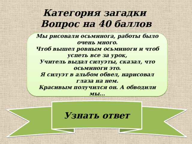Категория загадки  Вопрос на 40 баллов Мы рисовали осьминога, работы было очень много. Чтоб вышел ровным осьминоги и чтоб успеть все за урок, Учитель выдал силуэты, сказал, что осьминоги это. Я силуэт в альбом обвел, нарисовал глаза на нем. Красивым получился он. А обводили мы... 