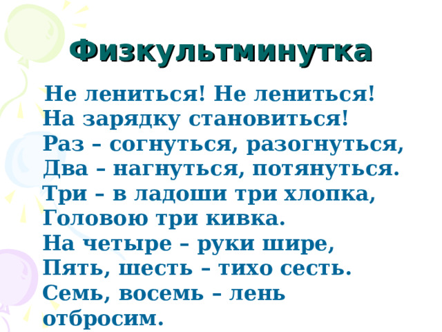 Физкультминутка  Не лениться! Не лениться!  На зарядку становиться!  Раз – согнуться, разогнуться,  Два – нагнуться, потянуться.  Три – в ладоши три хлопка,  Головою три кивка.  На четыре – руки шире,  Пять, шесть – тихо сесть.  Семь, восемь – лень отбросим. 