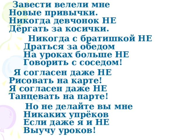  Завести велели мне   Новые привычки.   Никогда девчонок НЕ   Дёргать за косички.  Никогда с братишкой НЕ  Драться за обедом   На уроках больше НЕ   Говорить с соседом!  Я согласен даже НЕ   Рисовать на карте!   Я согласен даже НЕ   Танцевать на парте!  Но не делайте вы мне  Никаких упрёков  Если даже я и НЕ   Выучу уроков! 