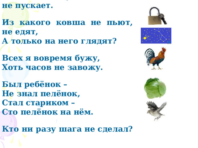 Не лает, не кусает, а в дом не пускает.  Из какого ковша не пьют, не едят, А только на него глядят?   Всех я вовремя бужу, Хоть часов не завожу.   Был ребёнок – Не знал пелёнок, Стал стариком – Сто пелёнок на нём.   Кто ни разу шага не сделал?  