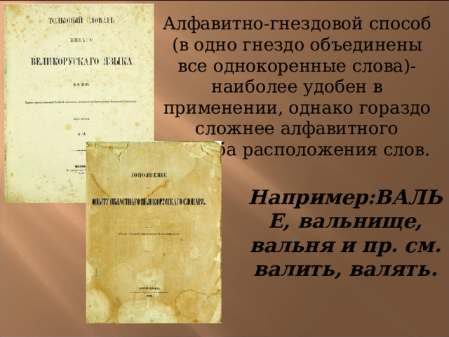 Алфавитно-гнездовой способ (в одно гнездо объединены все однокоренные слова)-наиболее удобен в применении, однако гораздо сложнее алфавитного способа расположения слов. Например:ВАЛЬЕ, вальнище, вальня и пр. см. валить, валять. 