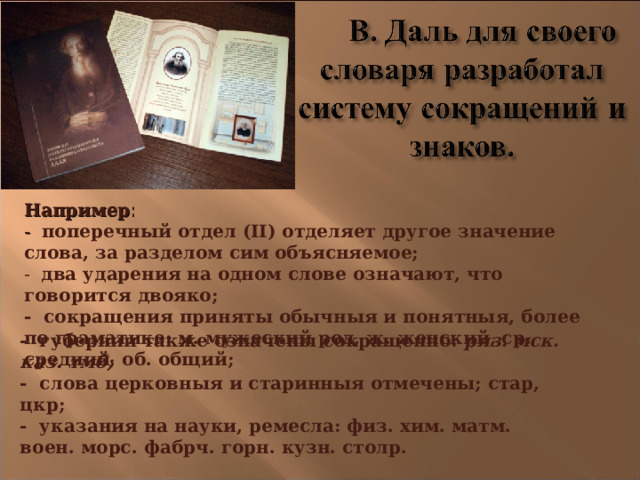 Например :  - поперечный отдел (II) отделяет другое значение слова, за разделом сим объясняемое;  - два ударения на одном слове означают, что говорится двояко;  - сокращения приняты обычныя и понятныя, более по граматике: м. мужеский род, ж. женский, ср. средний, об. общий;                  - губернии также означены сокращенно: ряз. мск. каз. тмб; - слова церковныя и старинныя отмечены; стар, цкр; - указания на науки, ремесла: физ. хим. матм. воен. морс. фабрч. горн. кузн. столр. 