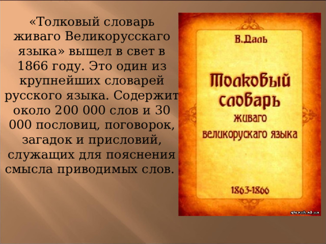 «Толковый словарь живаго Великорусскаго языка» вышел в свет в 1866 году. Это один из крупнейших словарей русского языка. Содержит около 200 000 слов и 30 000 пословиц, поговорок, загадок и присловий, служащих для пояснения смысла приводимых слов. 