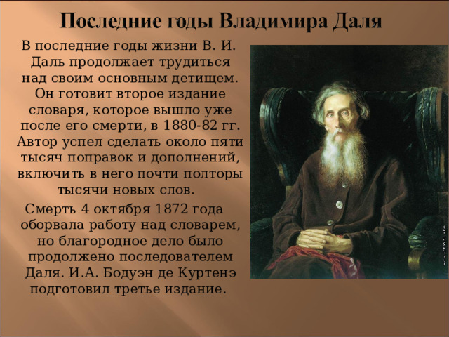  В последние годы жизни В. И. Даль продолжает трудиться над своим основным детищем. Он готовит второе издание словаря, которое вышло уже после его смерти, в 1880-82 гг. Автор успел сделать около пяти тысяч поправок и дополнений, включить в него почти полторы тысячи новых слов.  Смерть 4 октября 1872 года оборвала работу над словарем, но благородное дело было продолжено последователем Даля. И.А. Бодуэн де Куртенэ подготовил третье издание.  