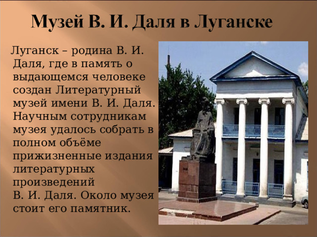  Луганск – родина В. И. Даля, где в память о выдающемся человеке создан Литературный музей имени В. И. Даля. Научным сотрудникам музея удалось собрать в полном объёме прижизненные издания литературных произведений В. И. Даля. Около музея стоит его памятник. 