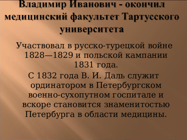  Участвовал в русско-турецкой войне 1828—1829 и польской кампании 1831 года. С 1832 года В. И. Даль служит ординатором в Петербургском военно-сухопутном госпитале и вскоре становится знаменитостью Петербурга в области медицины.  