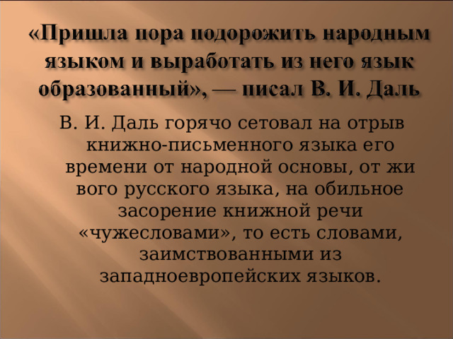 В. И. Даль горячо сетовал на отрыв книжно-письменного языка его времени от народной основы, от жи­вого русского языка, на обильное засорение книжной речи «чужесловами», то есть словами, заимствованными из западноевропейских языков. 