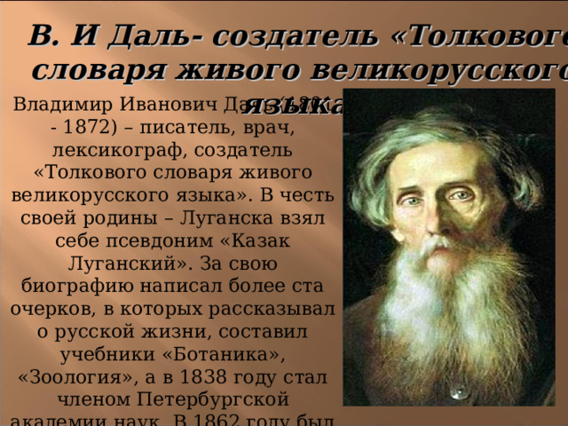 В. И Даль- создатель «Толкового словаря живого великорусского языка»  Владимир Иванович Даль (1801 - 1872) – писатель, врач, лексикограф, создатель «Толкового словаря живого великорусского языка». В честь своей родины – Луганска взял себе псевдоним «Казак Луганский». За свою биографию написал более ста очерков, в которых рассказывал о русской жизни, составил учебники «Ботаника», «Зоология», а в 1838 году стал членом Петербургской академии наук. В 1862 году был опубликован его труд «Пословицы русского народа». 