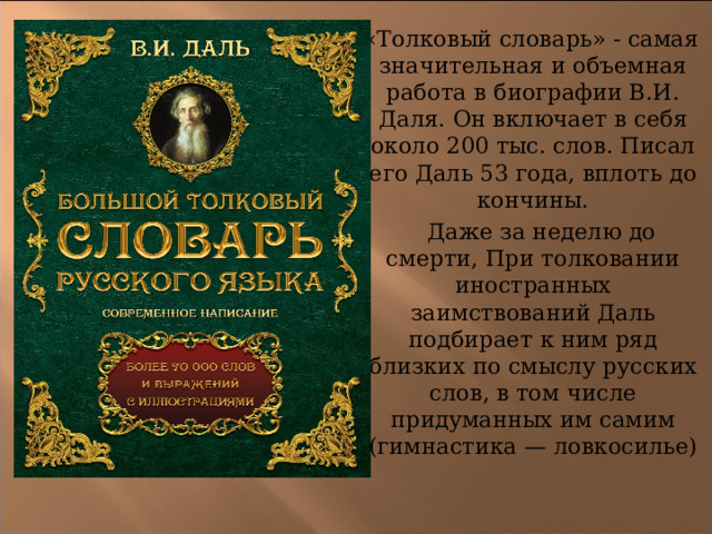  «Толковый словарь» - самая значительная и объемная работа в биографии В.И. Даля. Он включает в себя около 200 тыс. слов. Писал его Даль 53 года, вплоть до кончины.  Даже за неделю до смерти, При толковании иностранных заимствований Даль подбирает к ним ряд близких по смыслу русских слов, в том числе придуманных им самим (гимнастика — ловкосилье) 