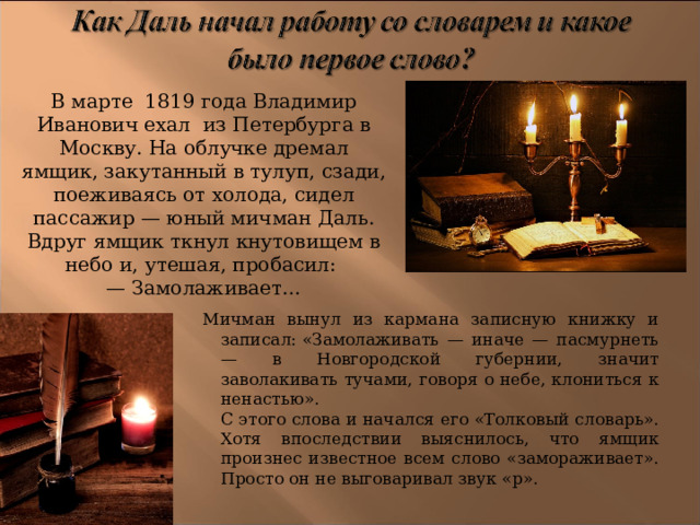 В марте 1819 года Владимир Иванович ехал из Петербурга в Москву. На облучке дремал ямщик, закутанный в тулуп, сзади, поеживаясь от холода, сидел пассажир — юный мичман Даль. Вдруг ямщик ткнул кнутовищем в небо и, утешая, пробасил:   — Замолаживает… Мичман вынул из кармана записную книжку и записал: «Замолаживать — иначе — пасмурнеть — в Новгородской губернии, значит заволакивать тучами, говоря о небе, клониться к ненастью».   С этого слова и начался его «Толковый словарь». Хотя впоследствии выяснилось, что ямщик произнес известное всем слово «замораживает». Просто он не выговаривал звук «р». 