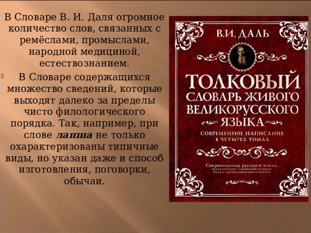 В Словаре В. И. Даля огромное количество слов, связанных с ремёслами, промыслами, народной медициной, естествознанием. В Словаре содержащихся множество сведений, которые выходят далеко за пределы чисто филологического порядка. Так, например, при слове  лапша  не только охарактеризованы типичные виды, но указан даже и способ изготовления, поговорки, обычаи. 