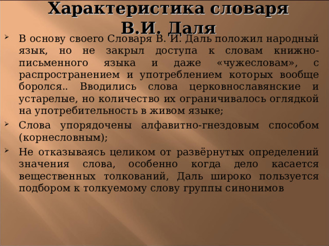 Характеристика словаря В.И. Даля В основу своего Словаря В. И. Даль положил народный язык, но не закрыл доступа к словам книжно-письменного языка и даже «чужесловам», с распространением и употреблением которых вообще боролся.. Вводились слова церковнославянские и устарелые, но количество их ограничивалось оглядкой на употребительность в живом языке; Слова упорядочены алфавитно-гнездовым способом (корнесловным); Не отказываясь целиком от развёрнутых определений значения слова, особенно когда дело касается вещественных толкований, Даль широко пользуется подбором к толкуемому слову группы синонимов 