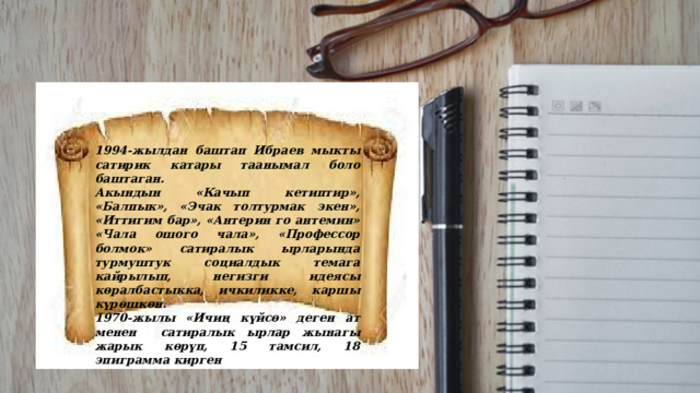 1994-жылдан баштап Ибраев мыкты сатирик катары таанымал боло баштаган. Акындын «Качып кетиптир», «Балпык», «Эчак толтурмак экен», «Иттигим бар», «Антерин го антемин» «Чала ошого чала», «Профессор болмок» сатиралык ырларында турмуштук социалдык темага кайрылып, негизги идеясы көралбастыкка, ичкиликке, каршы күрөшкөн. 1970-жылы «Ичиң күйсө» деген ат менен сатиралык ырлар жынагы жарык көрүп, 15 тамсил, 18 эпиграмма кирген 