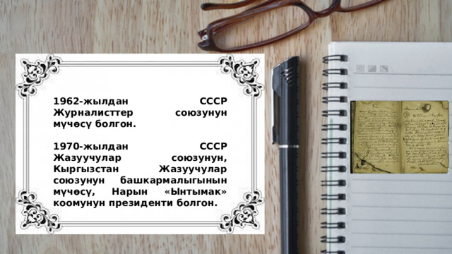 1962-жылдан СССР Журналисттер союзунун мүчөсү болгон.  1970-жылдан СССР Жазуучулар союзунун, Кыргызстан Жазуучулар союзунун башкармалыгынын мүчөсү, Нарын «Ынтымак» коомунун президенти болгон. 