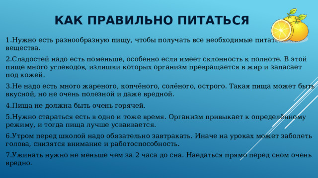  Как правильно питаться 1.Нужно есть разнообразную пищу, чтобы получать все необходимые питательные вещества. 2.Сладостей надо есть поменьше, особенно если имеет склонность к полноте. В этой пище много углеводов, излишки которых организм превращается в жир и запасает под кожей. 3.Не надо есть много жареного, копчёного, солёного, острого. Такая пища может быть вкусной, но не очень полезной и даже вредной. 4.Пища не должна быть очень горячей. 5.Нужно стараться есть в одно и тоже время. Организм привыкает к определённому режиму, и тогда пища лучше усваивается. 6.Утром перед школой надо обязательно завтракать. Иначе на уроках может заболеть голова, снизятся внимание и работоспособность. 7.Ужинать нужно не меньше чем за 2 часа до сна. Наедаться прямо перед сном очень вредно. 