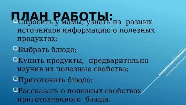 План работы: Спросить у мамы, узнать из разных источников информацию о полезных продуктах; Выбрать блюдо; Купить продукты, предварительно изучив их полезные свойства; Приготовить блюдо; Рассказать о полезных свойствах приготовленного блюда. 