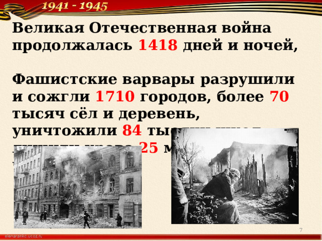 Великая Отечественная война продолжалась 1418 дней и ночей,  Фашистские варвары разрушили и сожгли 1710 городов, более 70 тысяч сёл и деревень, уничтожили 84 тысячи школ, лишили крова 25 миллионов человек  