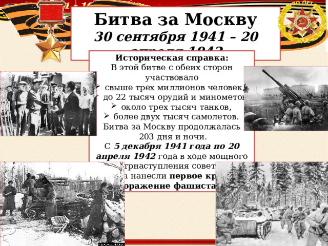 Битва за Москву 30 сентября 1941 – 20 апреля 1942 Историческая справка: В этой битве с обеих сторон участвовало  свыше трех миллионов человек,  до 22 тысяч орудий и минометов,  около трех тысяч танков,  более двух тысяч самолетов. Битва за Москву продолжалась  203 дня и ночи. С 5 декабря 1941 года по 20 апреля 1942 года в ходе мощного контрнаступления советские войска нанесли первое крупное поражение фашистам .  
