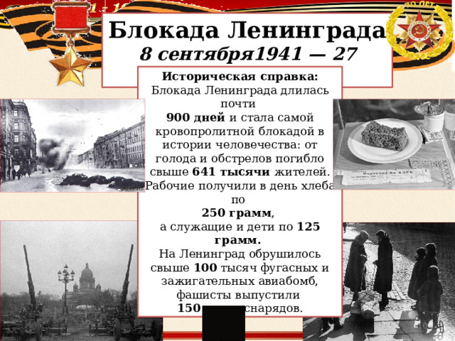 Блокада Ленинграда 8 сентября1941 — 27 января 1944 Историческая справка: Блокада Ленинграда длилась почти 900 дней и стала самой кровопролитной блокадой в истории человечества: от голода и обстрелов погибло свыше 641 тысячи жителей. Рабочие получили в день хлеба по 250 грамм , а служащие и дети по 125 грамм. На Ленинград обрушилось свыше 100 тысяч фугасных и зажигательных авиабомб, фашисты выпустили 150 тысяч снарядов.  